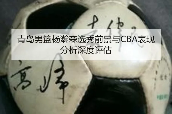 青岛男篮杨瀚森选秀前景与CBA表现分析深度评估